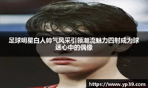 足球明星白人帅气风采引领潮流魅力四射成为球迷心中的偶像
