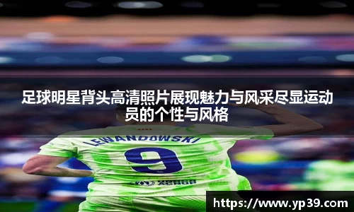 足球明星背头高清照片展现魅力与风采尽显运动员的个性与风格